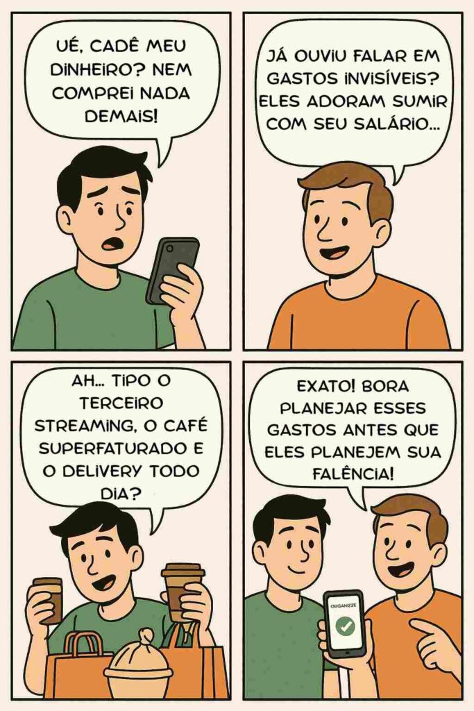Planejamento de gastos: saiba como organizar seu orçamento em 4 passos 2 Tirinha em quadrinhos mostra dois amigos conversando sobre finanças pessoais. No primeiro quadrinho, um deles reclama que seu dinheiro sumiu mesmo sem gastar muito. No segundo, o outro responde que os gastos invisíveis são os vilões do salário. No terceiro, o primeiro percebe que o problema são os streamings, cafés e deliveries diários. No último quadrinho, o amigo sugere usar o app Organizze para fazer um bom planejamento de gastos.